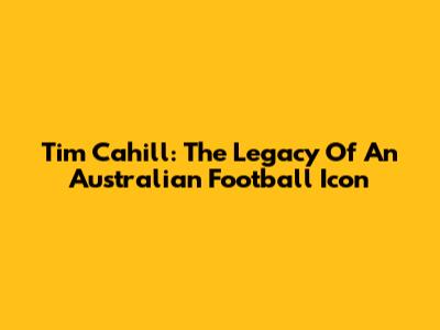 Tim Cahill: The Legacy Of An Australian Football Icon