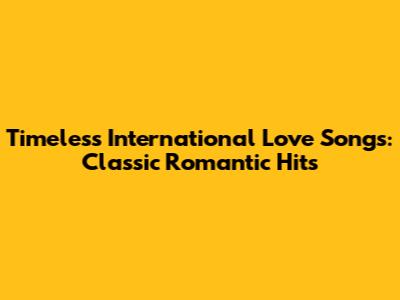 Timeless International Love Songs: Classic Romantic Hits