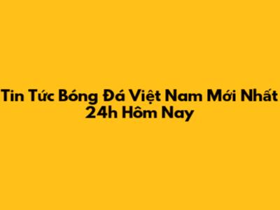 Tin Tức Bóng Đá Việt Nam Mới Nhất 24h Hôm Nay