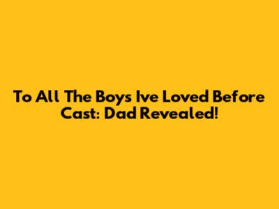 To All The Boys I've Loved Before Cast: Dad Revealed!