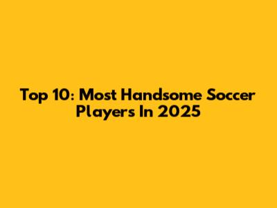 Top 10: Most Handsome Soccer Players In 2025
