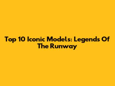 Top 10 Iconic Models: Legends Of The Runway