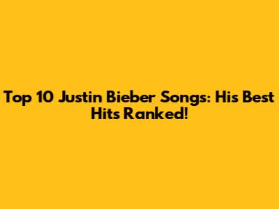 Top 10 Justin Bieber Songs: His Best Hits Ranked!
