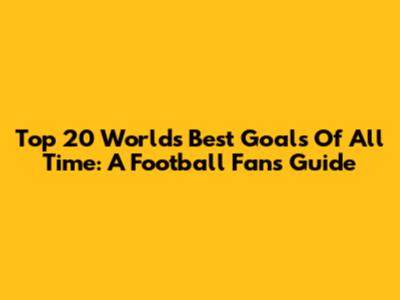 Top 20 World's Best Goals Of All Time: A Football Fan's Guide