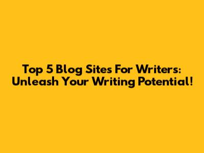 Top 5 Blog Sites For Writers: Unleash Your Writing Potential!