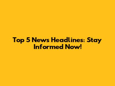 Top 5 News Headlines: Stay Informed Now!
