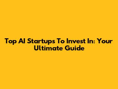Top AI Startups To Invest In: Your Ultimate Guide