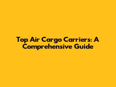 Top Air Cargo Carriers: A Comprehensive Guide