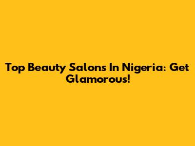 Top Beauty Salons In Nigeria: Get Glamorous!