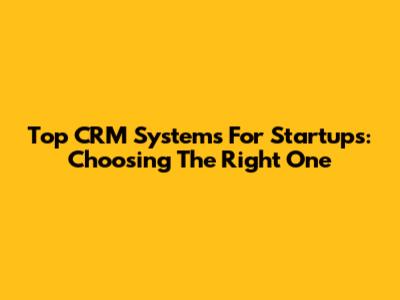 Top CRM Systems For Startups: Choosing The Right One