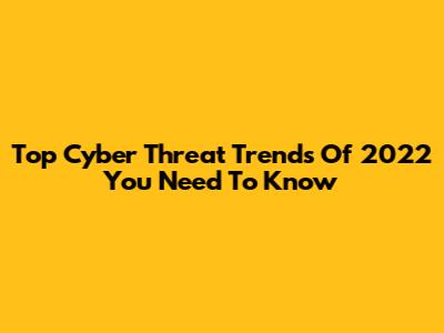 Top Cyber Threat Trends Of 2022 You Need To Know