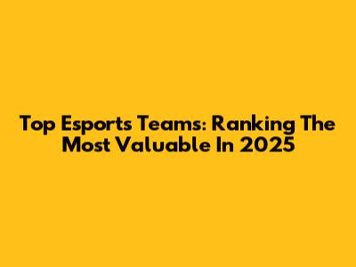 Top Esports Teams: Ranking The Most Valuable In 2025