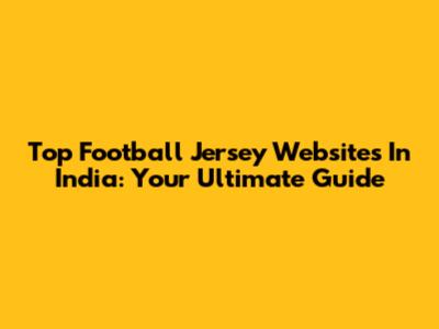Top Football Jersey Websites In India: Your Ultimate Guide