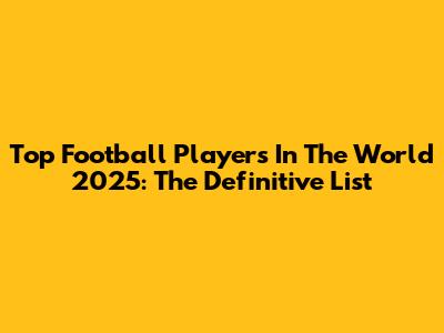 Top Football Players In The World 2025: The Definitive List