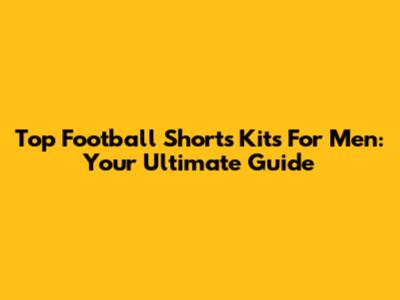 Top Football Shorts Kits For Men: Your Ultimate Guide