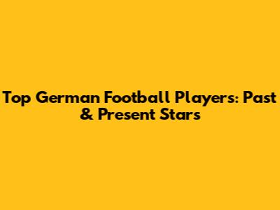 Top German Football Players: Past & Present Stars