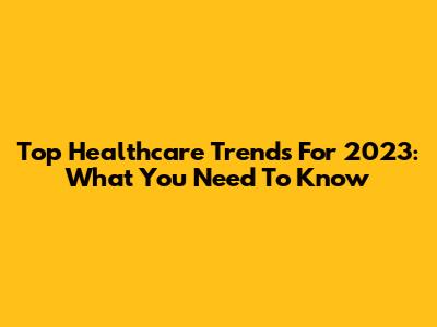 Top Healthcare Trends For 2023: What You Need To Know