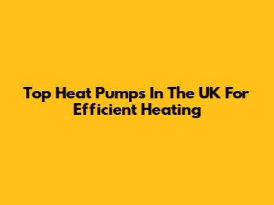 Top Heat Pumps In The UK For Efficient Heating