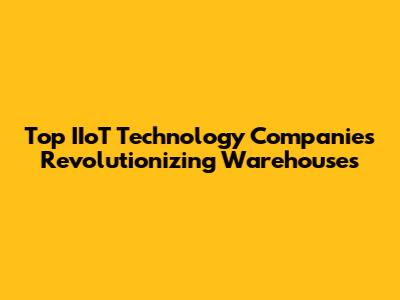 Top IIoT Technology Companies Revolutionizing Warehouses