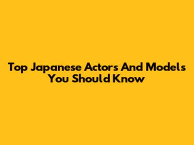 Top Japanese Actors And Models You Should Know