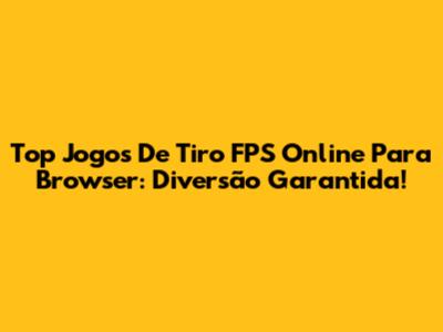 Top Jogos De Tiro FPS Online Para Browser: Diversão Garantida!