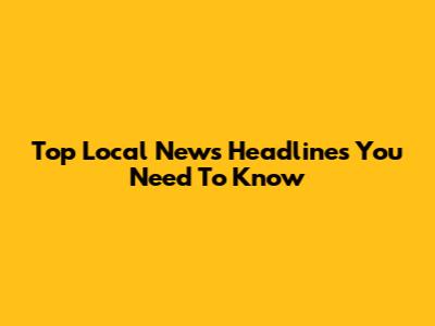 Top Local News Headlines You Need To Know