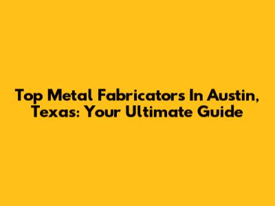 Top Metal Fabricators In Austin, Texas: Your Ultimate Guide