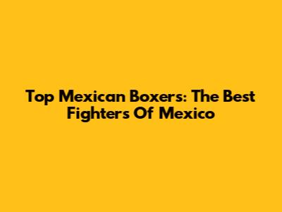Top Mexican Boxers: The Best Fighters Of Mexico