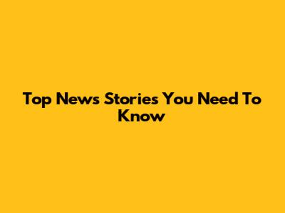Top News Stories You Need To Know
