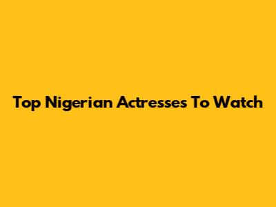Top Nigerian Actresses To Watch