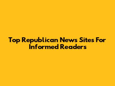 Top Republican News Sites For Informed Readers