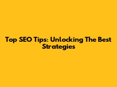 Top SEO Tips:  Unlocking The Best Strategies