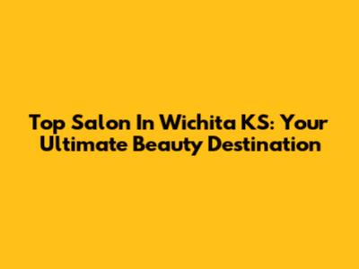 Top Salon In Wichita KS: Your Ultimate Beauty Destination