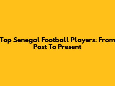 Top Senegal Football Players: From Past To Present
