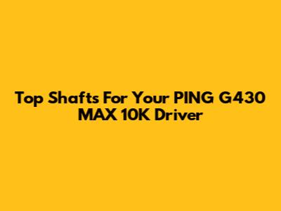 Top Shafts For Your PING G430 MAX 10K Driver
