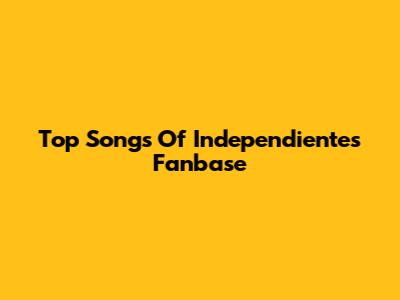 Top Songs Of Independiente's Fanbase