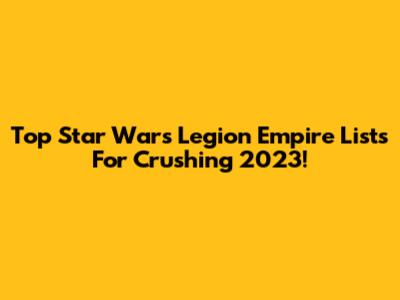 Top Star Wars Legion Empire Lists For Crushing 2023!