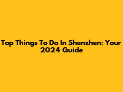 Top Things To Do In Shenzhen: Your 2024 Guide