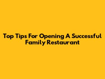Top Tips For Opening A Successful Family Restaurant