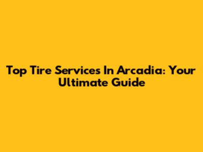 Top Tire Services In Arcadia: Your Ultimate Guide