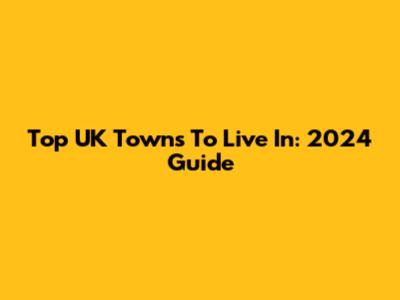 Top UK Towns To Live In: 2024 Guide