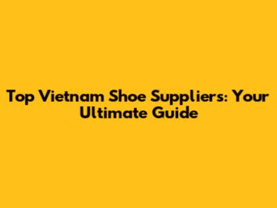 Top Vietnam Shoe Suppliers: Your Ultimate Guide
