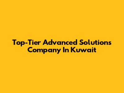 Top-Tier Advanced Solutions Company In Kuwait