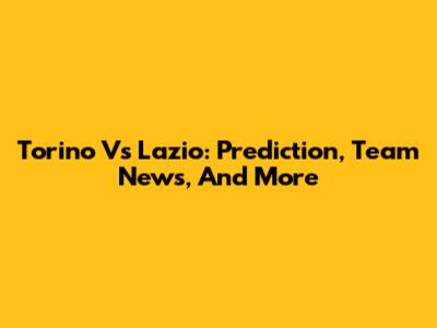Torino Vs Lazio: Prediction, Team News, And More