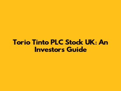 Torio Tinto PLC Stock UK: An Investor's Guide