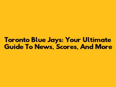 Toronto Blue Jays: Your Ultimate Guide To News, Scores, And More