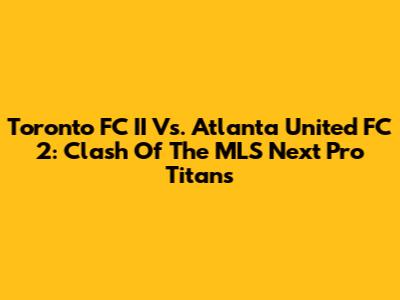 Toronto FC II Vs. Atlanta United FC 2: Clash Of The MLS Next Pro Titans