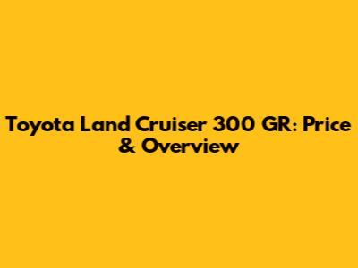 Toyota Land Cruiser 300 GR: Price & Overview