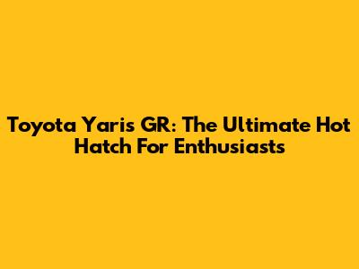 Toyota Yaris GR: The Ultimate Hot Hatch For Enthusiasts
