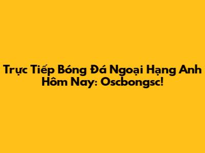 Trực Tiếp Bóng Đá Ngoại Hạng Anh Hôm Nay: Oscbongsc!